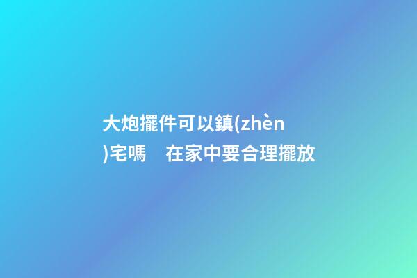 大炮擺件可以鎮(zhèn)宅嗎　在家中要合理擺放